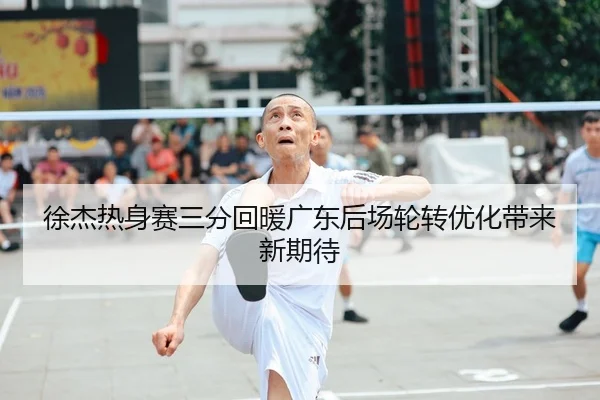 徐杰热身赛三分回暖广东后场轮转优化带来新期待
